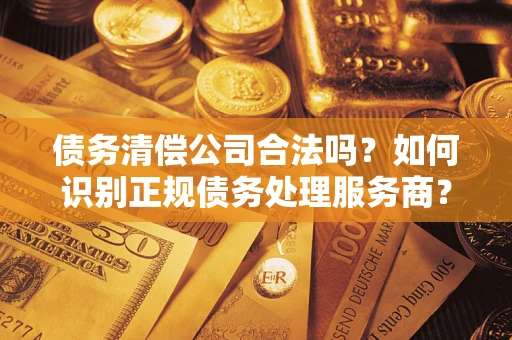 武汉债务清偿公司合法吗？如何识别正规债务处理服务商？