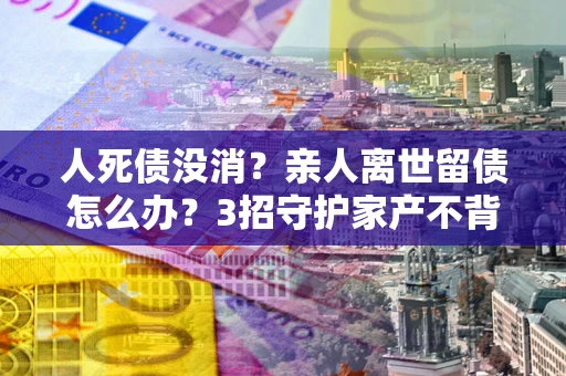 武汉人死债没消？亲人离世留债怎么办？3招守护家产不背锅