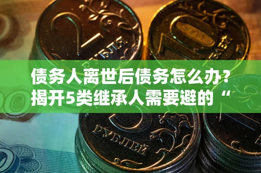 武汉债务人离世后债务怎么办？揭开5类继承人需要避的“坑”