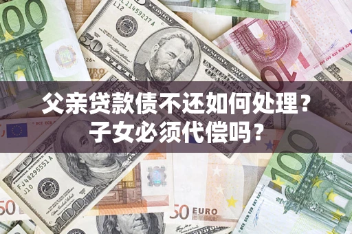 武汉父亲贷款债不还如何处理？子女必须代偿吗？